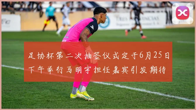 足协杯第二次抽签仪式定于6月25日下午举行马明宇担任嘉宾引发期待