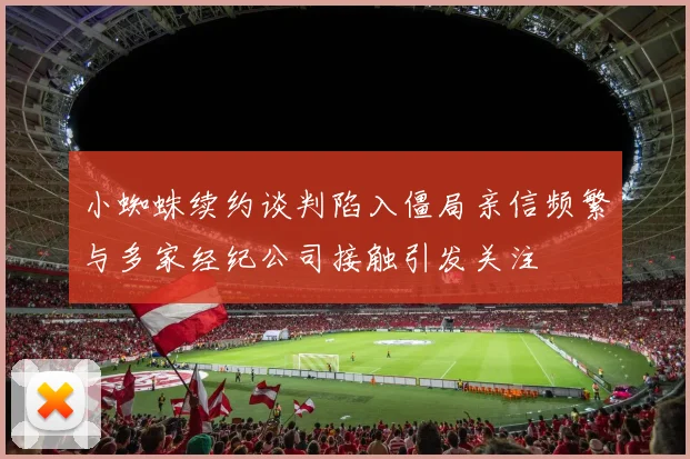 小蜘蛛续约谈判陷入僵局亲信频繁与多家经纪公司接触引发关注