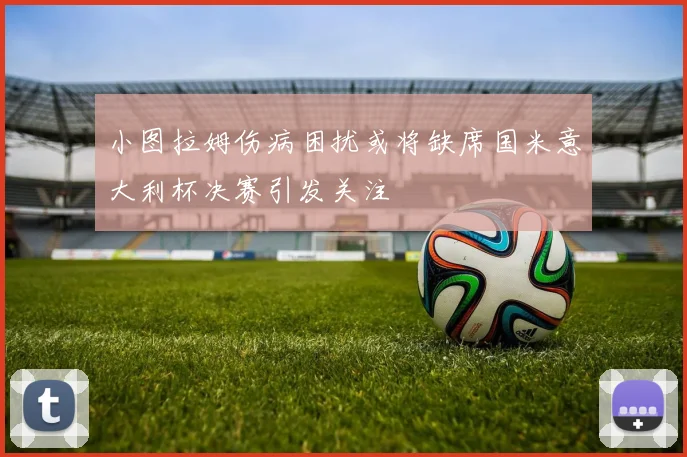 小图拉姆伤病困扰或将缺席国米意大利杯决赛引发关注