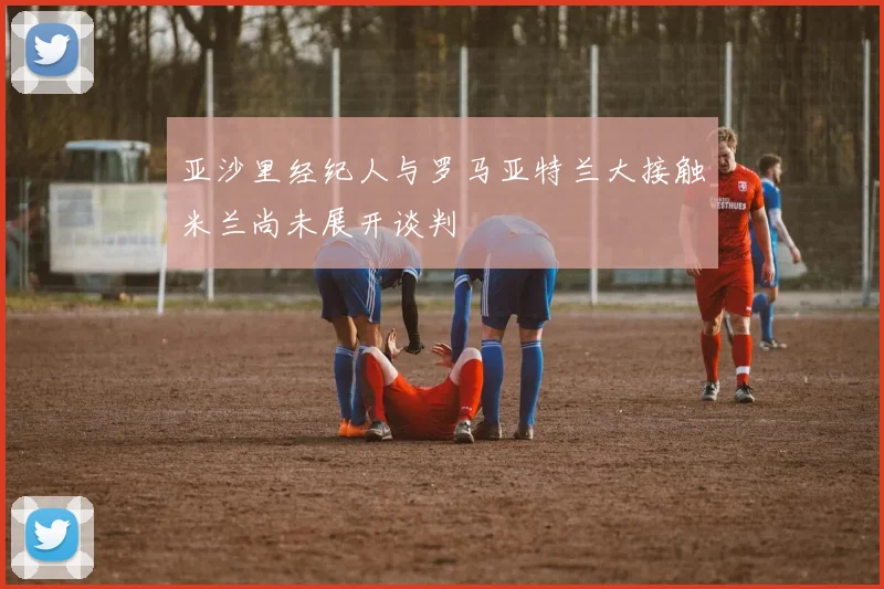 亚沙里经纪人与罗马亚特兰大接触米兰尚未展开谈判