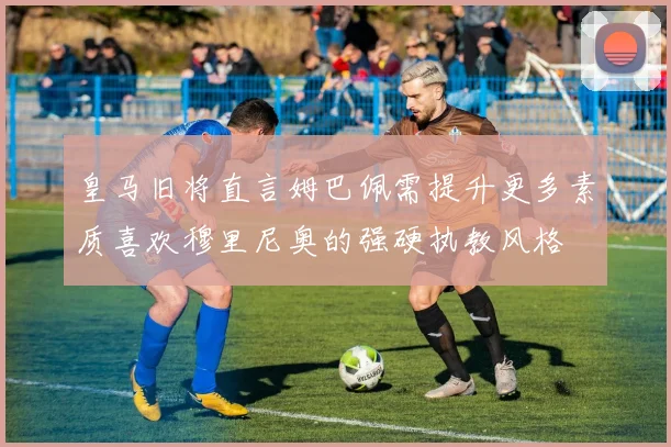 皇马旧将直言姆巴佩需提升更多素质喜欢穆里尼奥的强硬执教风格