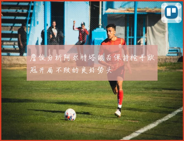 詹俊分析阿尔特塔能否保持枪手欧冠开局不败的良好势头