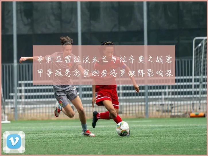 夸利亚雷拉谈米兰与拉齐奥之战意甲争冠悬念重燃劳塔罗缺阵影响深远