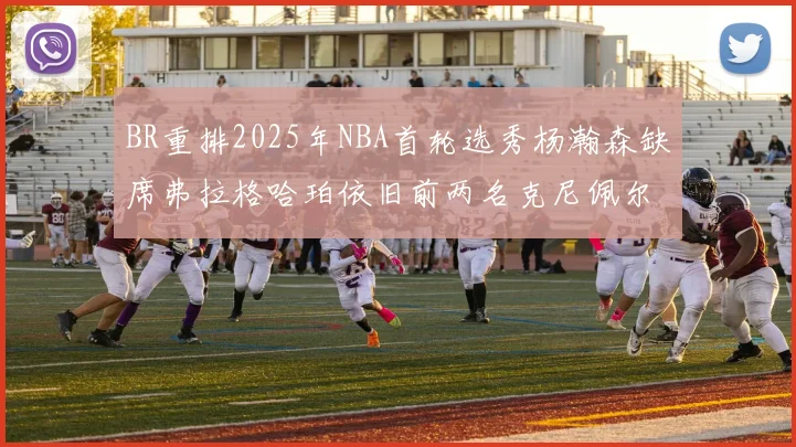BR重排2025年NBA首轮选秀杨瀚森缺席弗拉格哈珀依旧前两名克尼佩尔锁定探花位