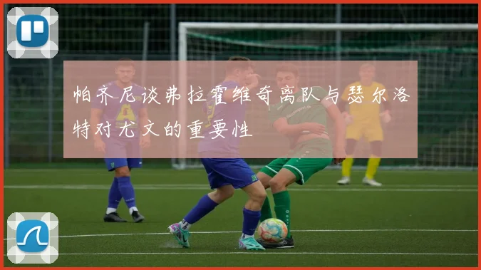 帕齐尼谈弗拉霍维奇离队与瑟尔洛特对尤文的重要性