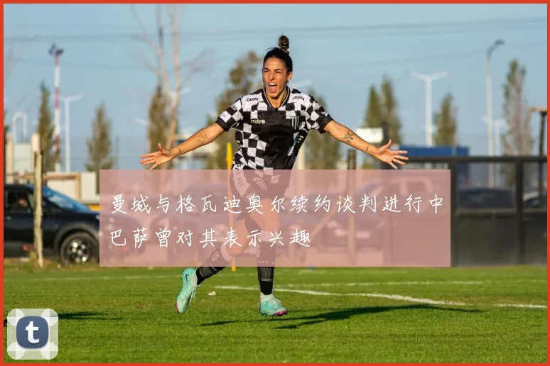曼城与格瓦迪奥尔续约谈判进行中巴萨曾对其表示兴趣