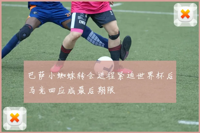 巴萨小蜘蛛转会进程紧迫世界杯后马竞回应成最后期限