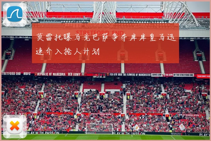莫雷托曝马竞巴萨争夺库库皇马迅速介入抢人计划