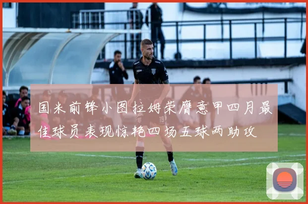 国米前锋小图拉姆荣膺意甲四月最佳球员表现惊艳四场五球两助攻