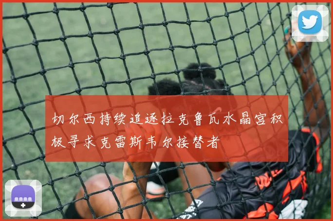 切尔西持续追逐拉克鲁瓦水晶宫积极寻求克雷斯韦尔接替者