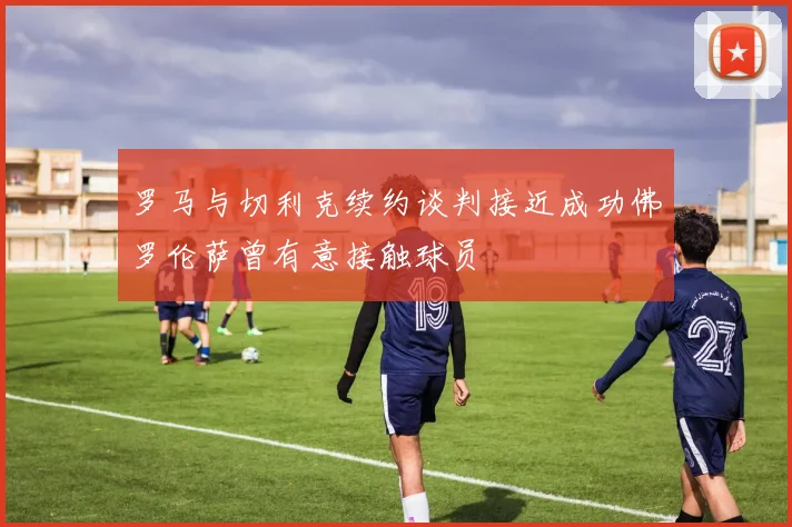 罗马与切利克续约谈判接近成功佛罗伦萨曾有意接触球员
