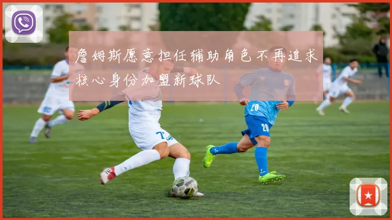 詹姆斯愿意担任辅助角色不再追求核心身份加盟新球队