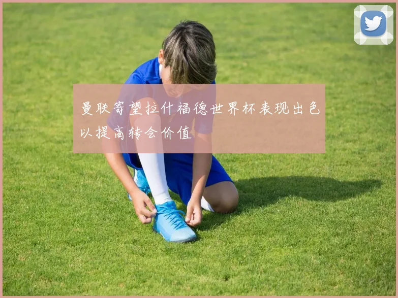 曼联寄望拉什福德世界杯表现出色以提高转会价值