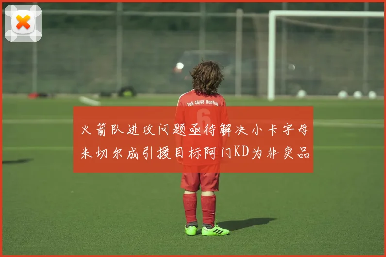 火箭队进攻问题亟待解决小卡字母米切尔成引援目标阿门KD为非卖品