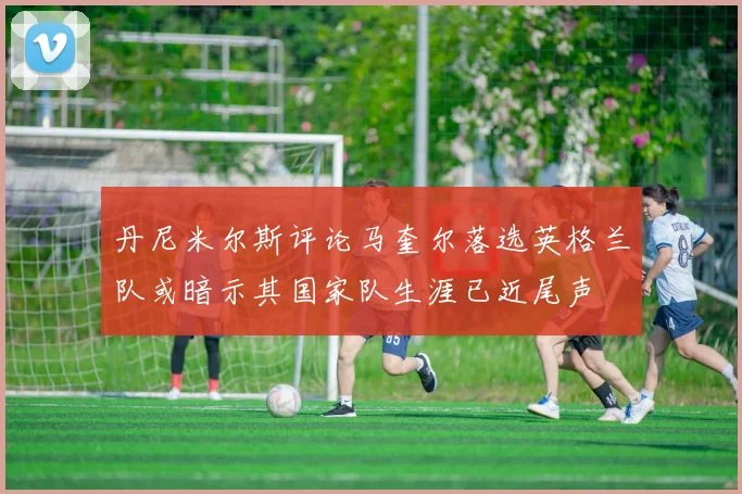 丹尼米尔斯评论马奎尔落选英格兰队或暗示其国家队生涯已近尾声