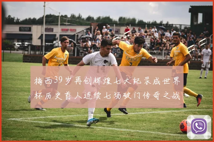 梅西39岁再创辉煌七大纪录成世界杯历史首人连续七场破门传奇之战