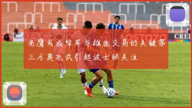 老鹰或成绿军与雄鹿交易的关键第三方奥孔武引起波士顿关注